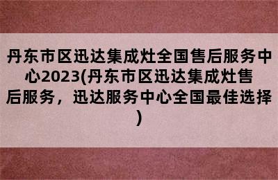 丹东市区迅达集成灶全国售后服务中心2023(丹东市区迅达集成灶售后服务，迅达服务中心全国最佳选择)