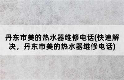 丹东市美的热水器维修电话(快速解决，丹东市美的热水器维修电话)