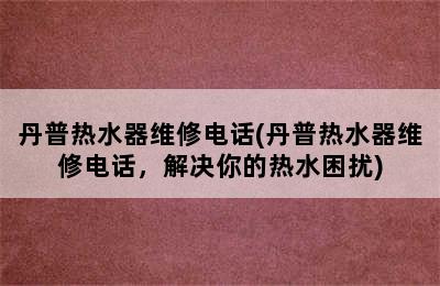 丹普热水器维修电话(丹普热水器维修电话，解决你的热水困扰)