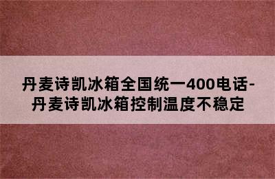 丹麦诗凯冰箱全国统一400电话-丹麦诗凯冰箱控制温度不稳定