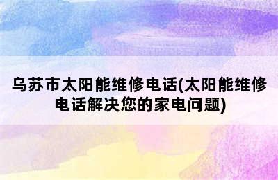 乌苏市太阳能维修电话(太阳能维修电话解决您的家电问题)