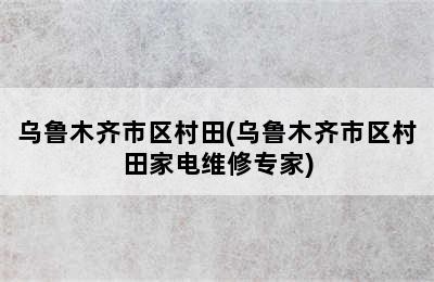 乌鲁木齐市区村田(乌鲁木齐市区村田家电维修专家)