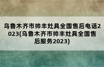 乌鲁木齐市帅丰灶具全国售后电话2023(乌鲁木齐市帅丰灶具全国售后服务2023)