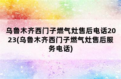 乌鲁木齐西门子燃气灶售后电话2023(乌鲁木齐西门子燃气灶售后服务电话)