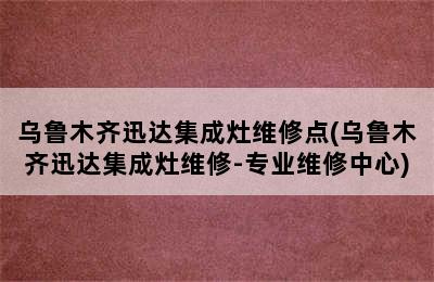 乌鲁木齐迅达集成灶维修点(乌鲁木齐迅达集成灶维修-专业维修中心)