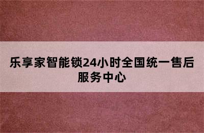 乐享家智能锁24小时全国统一售后服务中心