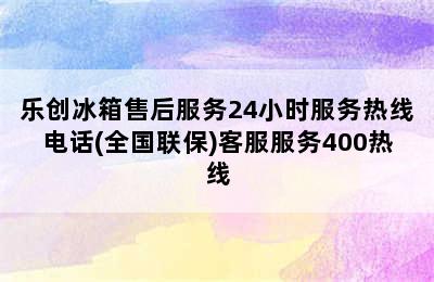 乐创冰箱售后服务24小时服务热线电话(全国联保)客服服务400热线