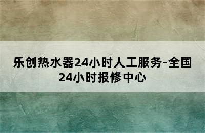 乐创热水器24小时人工服务-全国24小时报修中心