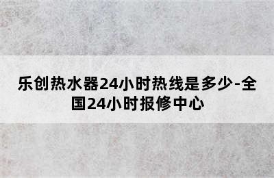 乐创热水器24小时热线是多少-全国24小时报修中心