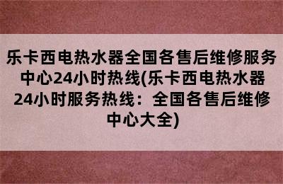 乐卡西电热水器全国各售后维修服务中心24小时热线(乐卡西电热水器24小时服务热线：全国各售后维修中心大全)