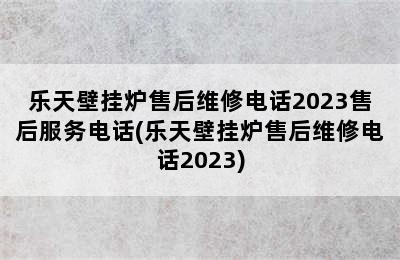 乐天壁挂炉售后维修电话2023售后服务电话(乐天壁挂炉售后维修电话2023)