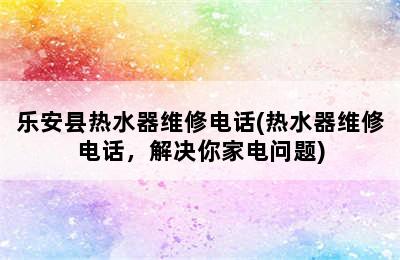 乐安县热水器维修电话(热水器维修电话，解决你家电问题)