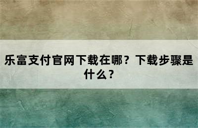 乐富支付官网下载在哪？下载步骤是什么？