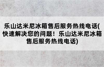 乐山达米尼冰箱售后服务热线电话(快速解决您的问题！乐山达米尼冰箱售后服务热线电话)