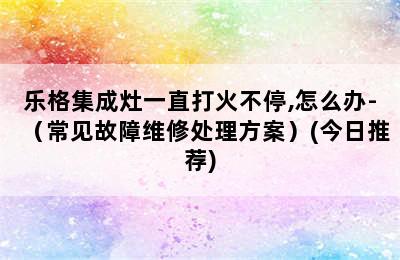 乐格集成灶一直打火不停,怎么办-（常见故障维修处理方案）(今日推荐)