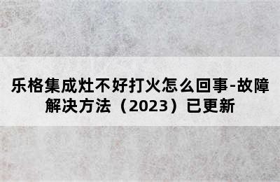 乐格集成灶不好打火怎么回事-故障解决方法（2023）已更新