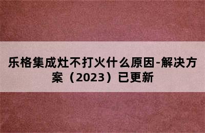 乐格集成灶不打火什么原因-解决方案（2023）已更新