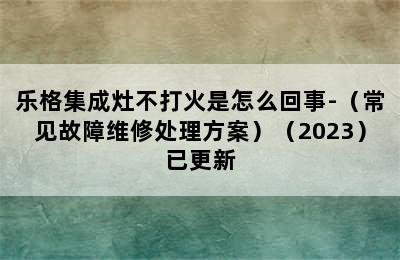 乐格集成灶不打火是怎么回事-（常见故障维修处理方案）（2023）已更新