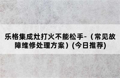 乐格集成灶打火不能松手-（常见故障维修处理方案）(今日推荐)