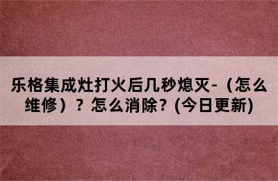 乐格集成灶打火后几秒熄灭-（怎么维修）？怎么消除？(今日更新)