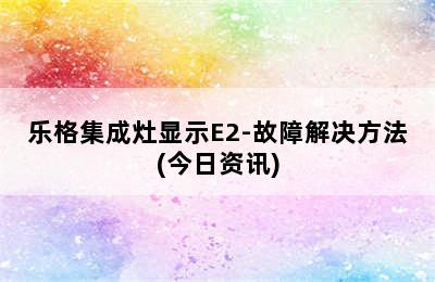 乐格集成灶显示E2-故障解决方法(今日资讯)