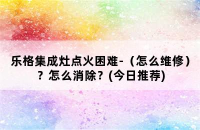 乐格集成灶点火困难-（怎么维修）？怎么消除？(今日推荐)