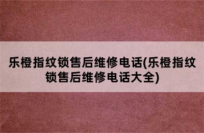 乐橙指纹锁售后维修电话(乐橙指纹锁售后维修电话大全)