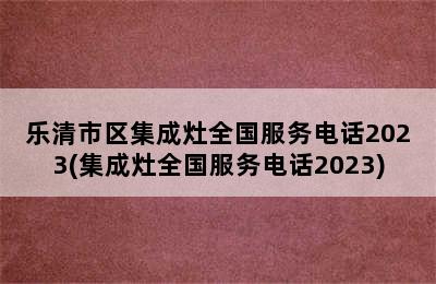 乐清市区集成灶全国服务电话2023(集成灶全国服务电话2023)