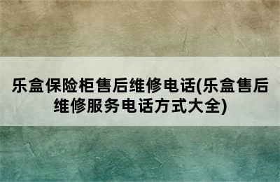 乐盒保险柜售后维修电话(乐盒售后维修服务电话方式大全)