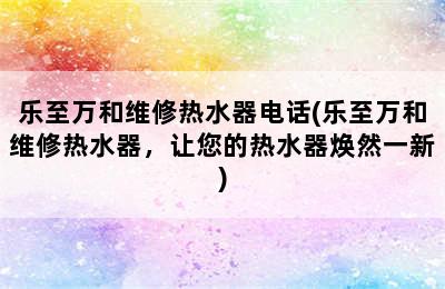 乐至万和维修热水器电话(乐至万和维修热水器，让您的热水器焕然一新)