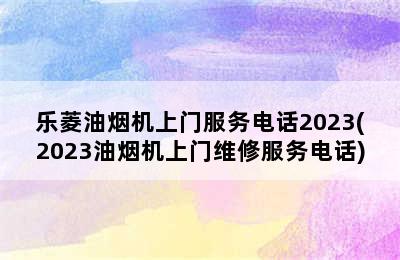 乐菱油烟机上门服务电话2023(2023油烟机上门维修服务电话)