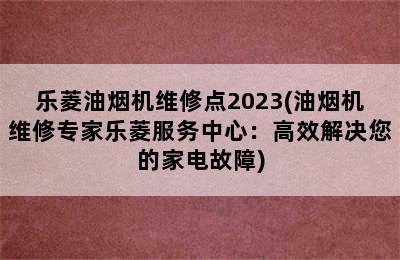 乐菱油烟机维修点2023(油烟机维修专家乐菱服务中心：高效解决您的家电故障)