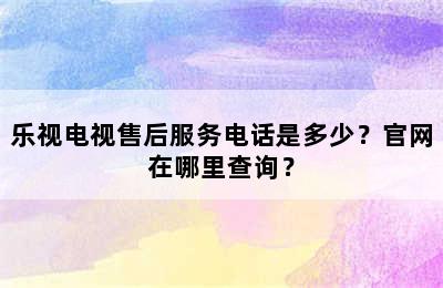 乐视电视售后服务电话是多少？官网在哪里查询？