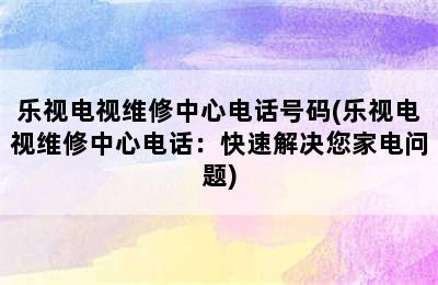 乐视电视维修中心电话号码(乐视电视维修中心电话：快速解决您家电问题)