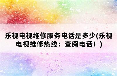 乐视电视维修服务电话是多少(乐视电视维修热线：查阅电话！)