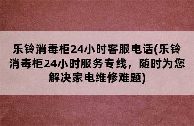 乐铃消毒柜24小时客服电话(乐铃消毒柜24小时服务专线，随时为您解决家电维修难题)