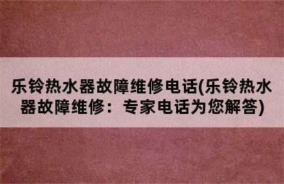 乐铃热水器故障维修电话(乐铃热水器故障维修：专家电话为您解答)