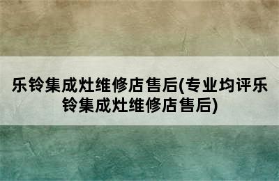 乐铃集成灶维修店售后(专业均评乐铃集成灶维修店售后)