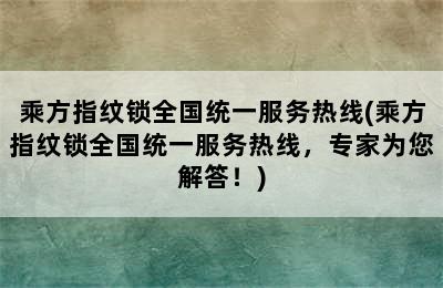 乘方指纹锁全国统一服务热线(乘方指纹锁全国统一服务热线，专家为您解答！)