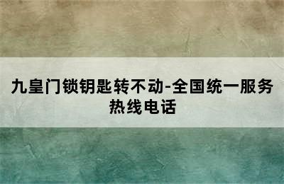 九皇门锁钥匙转不动-全国统一服务热线电话