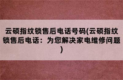 云硕指纹锁售后电话号码(云硕指纹锁售后电话：为您解决家电维修问题)