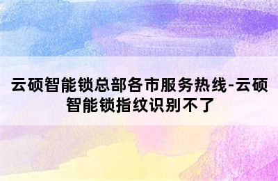 云硕智能锁总部各市服务热线-云硕智能锁指纹识别不了