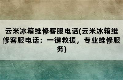 云米冰箱维修客服电话(云米冰箱维修客服电话：一键救援，专业维修服务)