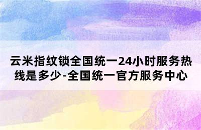 云米指纹锁全国统一24小时服务热线是多少-全国统一官方服务中心