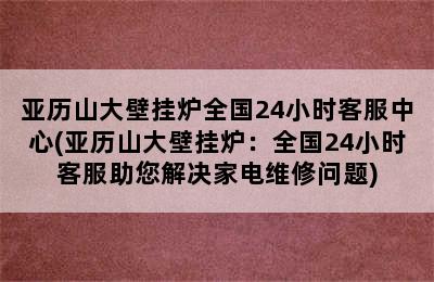 亚历山大壁挂炉全国24小时客服中心(亚历山大壁挂炉：全国24小时客服助您解决家电维修问题)