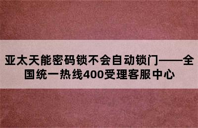 亚太天能密码锁不会自动锁门——全国统一热线400受理客服中心