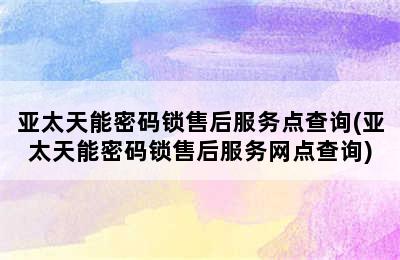 亚太天能密码锁售后服务点查询(亚太天能密码锁售后服务网点查询)