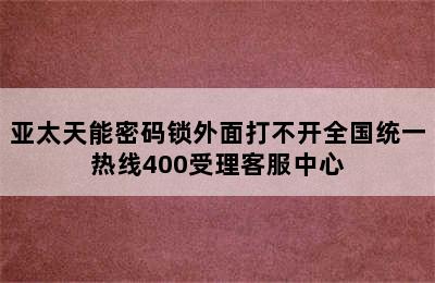 亚太天能密码锁外面打不开全国统一热线400受理客服中心