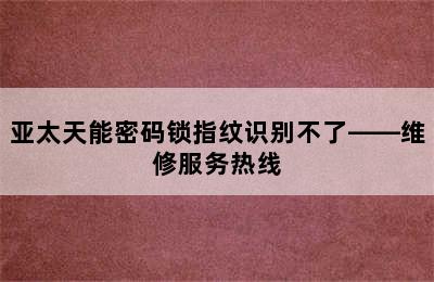 亚太天能密码锁指纹识别不了——维修服务热线