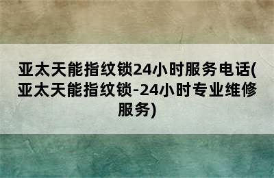 亚太天能指纹锁24小时服务电话(亚太天能指纹锁-24小时专业维修服务)